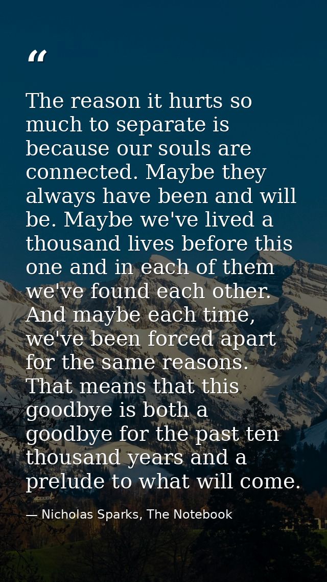 The reason it hurts so much to separate is because our souls are connected. Maybe they always have been and will be. May — Nicholas Sparks, The Notebook
