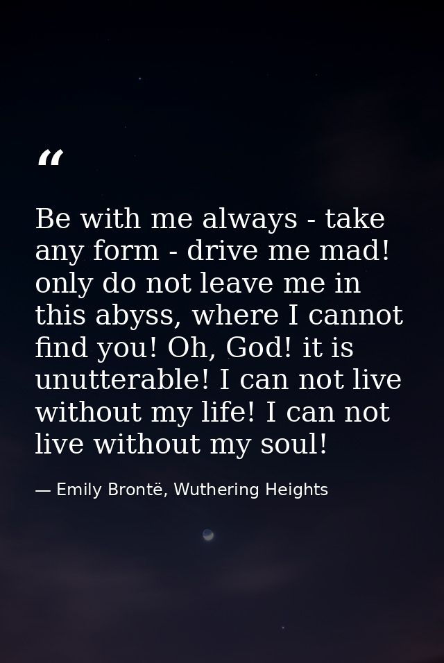 Be with me always - take any form - drive me mad! only do not leave me in this abyss, where I cannot find you! Oh, God!  — Emily Brontë, Wuthering Heights
