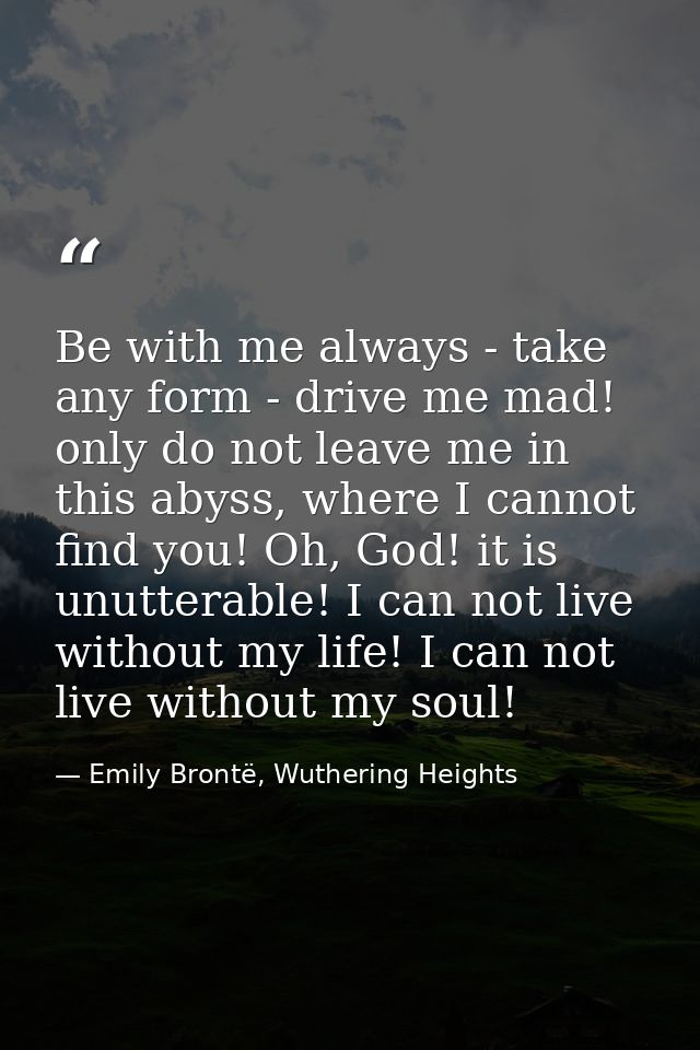 Be with me always - take any form - drive me mad! only do not leave me in this abyss, where I cannot find you! Oh, God!  — Emily Brontë, Wuthering Heights