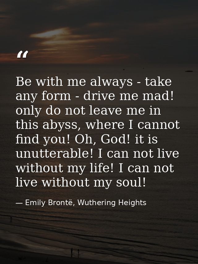 Be with me always - take any form - drive me mad! only do not leave me in this abyss, where I cannot find you! Oh, God!  — Emily Brontë, Wuthering Heights
