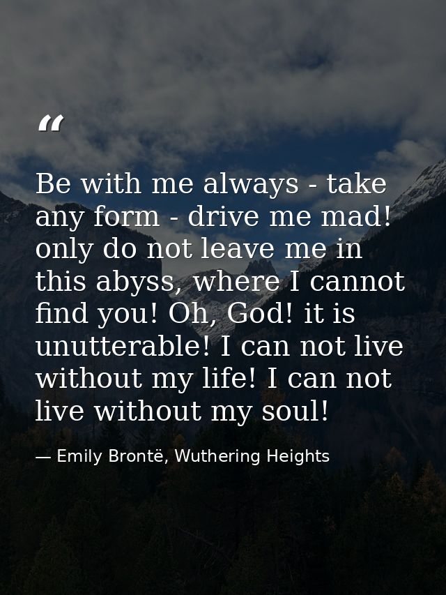 Be with me always - take any form - drive me mad! only do not leave me in this abyss, where I cannot find you! Oh, God!  — Emily Brontë, Wuthering Heights