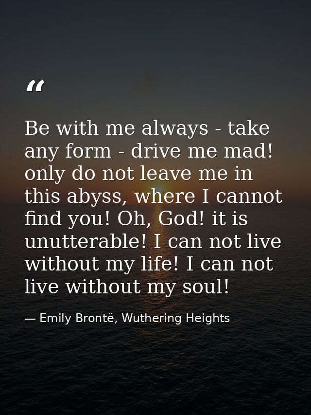 Be with me always - take any form - drive me mad! only do not leave me in this abyss, where I cannot find you! Oh, God!  — Emily Brontë, Wuthering Heights