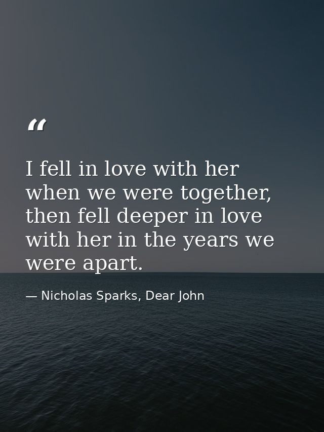 I fell in love with her when we were together, then fell deeper in love with her in the years we were apart. — Nicholas Sparks, Dear John