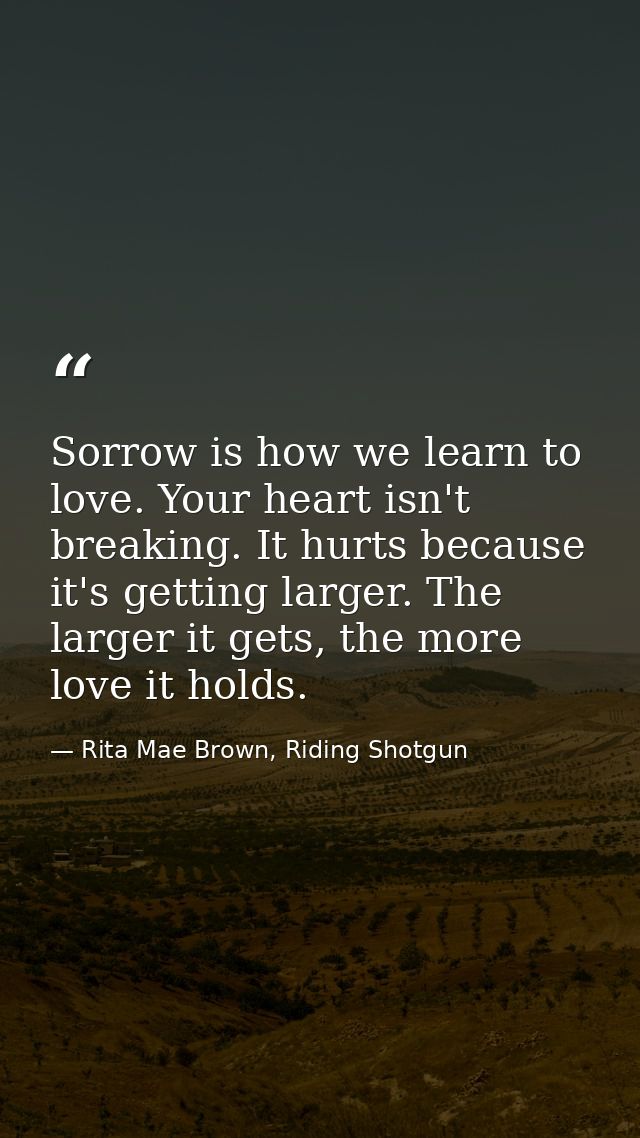Sorrow is how we learn to love. Your heart isn't breaking. It hurts because it's getting larger. The larger it gets, the — Rita Mae Brown, Riding Shotgun