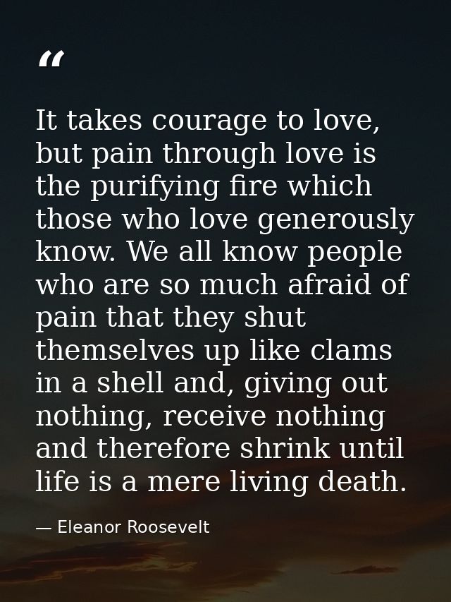 It takes courage to love, but pain through love is the purifying fire which those who love generously know. We all know  — Eleanor Roosevelt