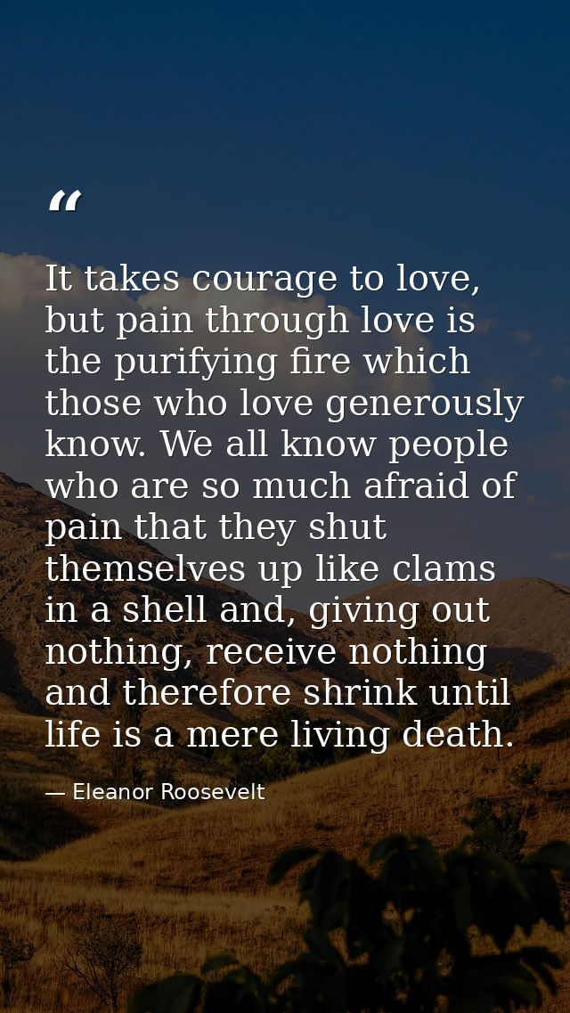 It takes courage to love, but pain through love is the purifying fire which those who love generously know. We all know  — Eleanor Roosevelt
