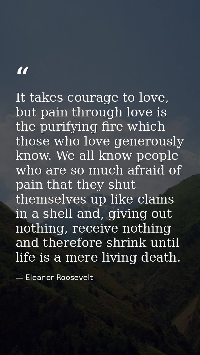 It takes courage to love, but pain through love is the purifying fire which those who love generously know. We all know  — Eleanor Roosevelt