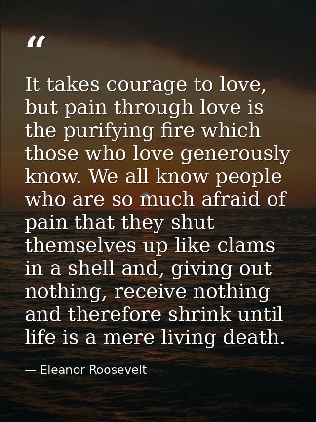 It takes courage to love, but pain through love is the purifying fire which those who love generously know. We all know  — Eleanor Roosevelt