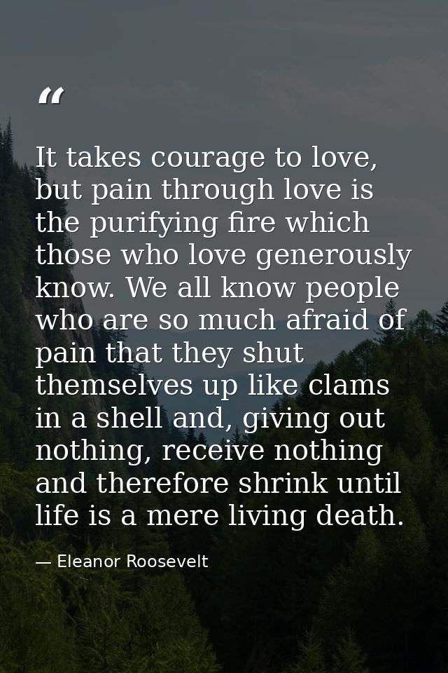 It takes courage to love, but pain through love is the purifying fire which those who love generously know. We all know  — Eleanor Roosevelt