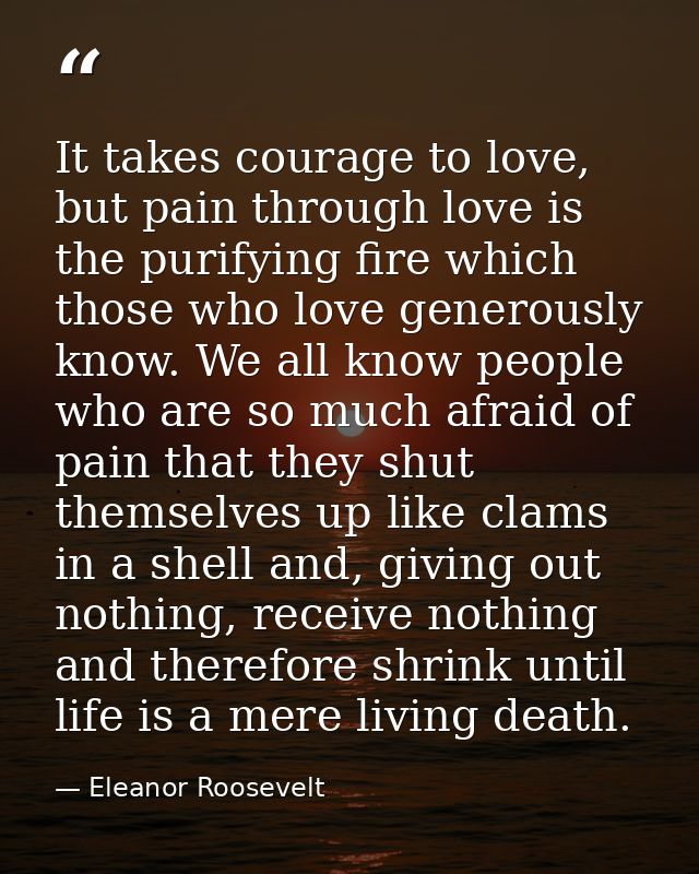 It takes courage to love, but pain through love is the purifying fire which those who love generously know. We all know  — Eleanor Roosevelt
