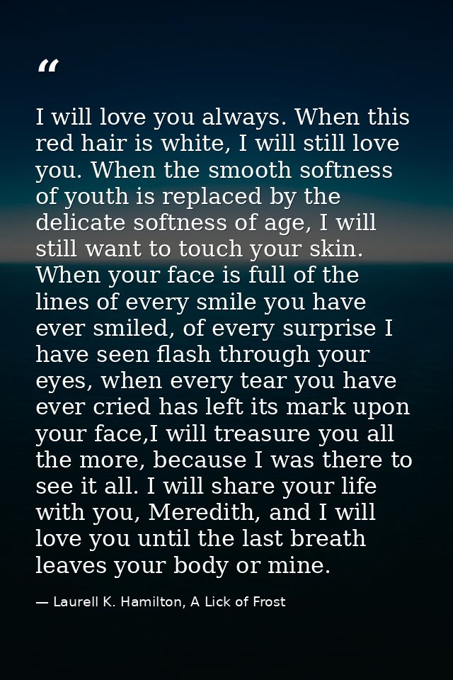 I will love you always. When this red hair is white, I will still love you. When the smooth softness of youth is replace — Laurell K. Hamilton, A Lick of Frost