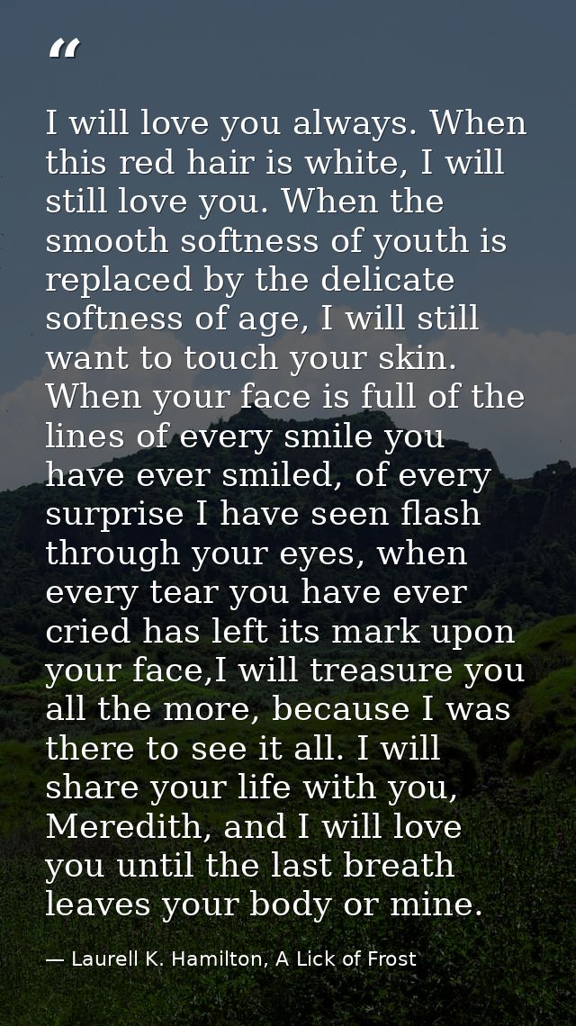 I will love you always. When this red hair is white, I will still love you. When the smooth softness of youth is replace — Laurell K. Hamilton, A Lick of Frost
