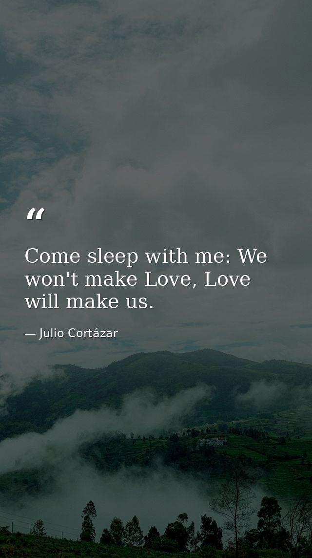 Come sleep with me: We won't make Love, Love will make us. — Julio Cortázar