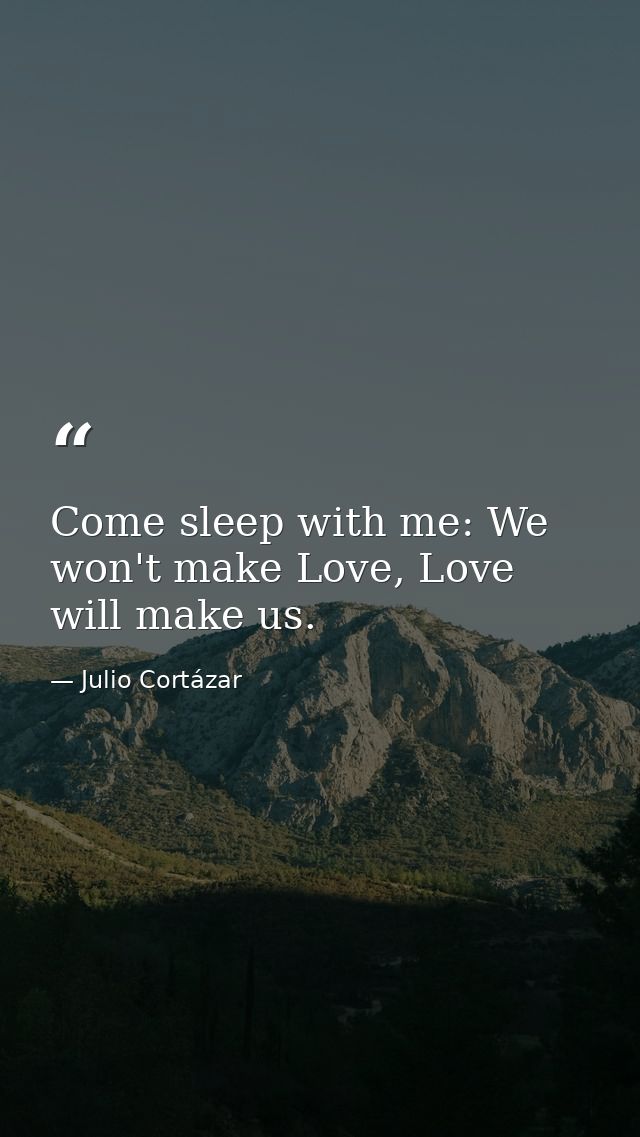 Come sleep with me: We won't make Love, Love will make us. — Julio Cortázar