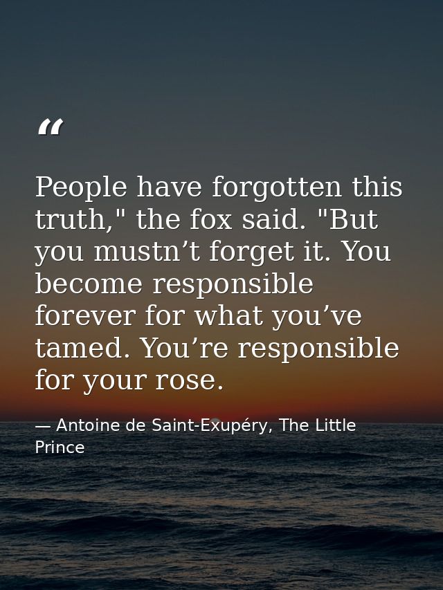 People have forgotten this truth," the fox said. "But you mustn’t forget it. You become responsible forever for what you — Antoine de Saint-Exupéry, The Little Prince