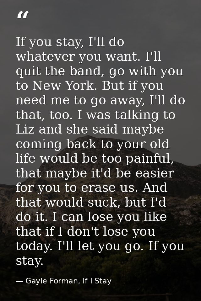 If you stay, I'll do whatever you want. I'll quit the band, go with you to New York. But if you need me to go away, I'll — Gayle Forman, If I Stay