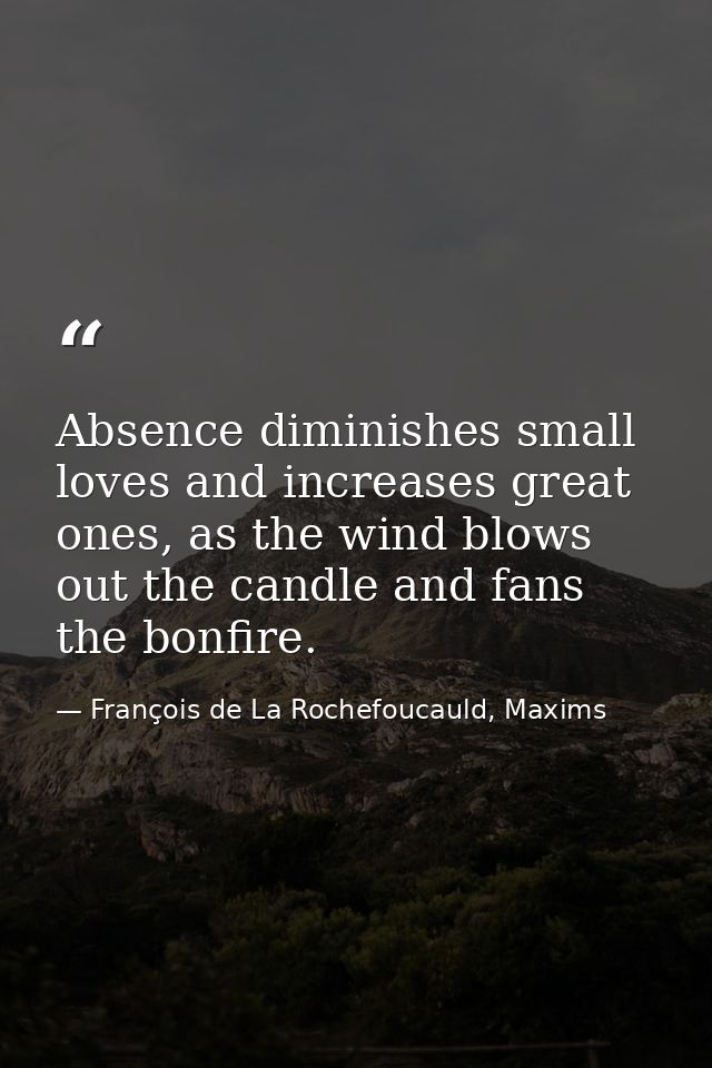 Absence diminishes small loves and increases great ones, as the wind blows out the candle and fans the bonfire. — François de La Rochefoucauld, Maxims