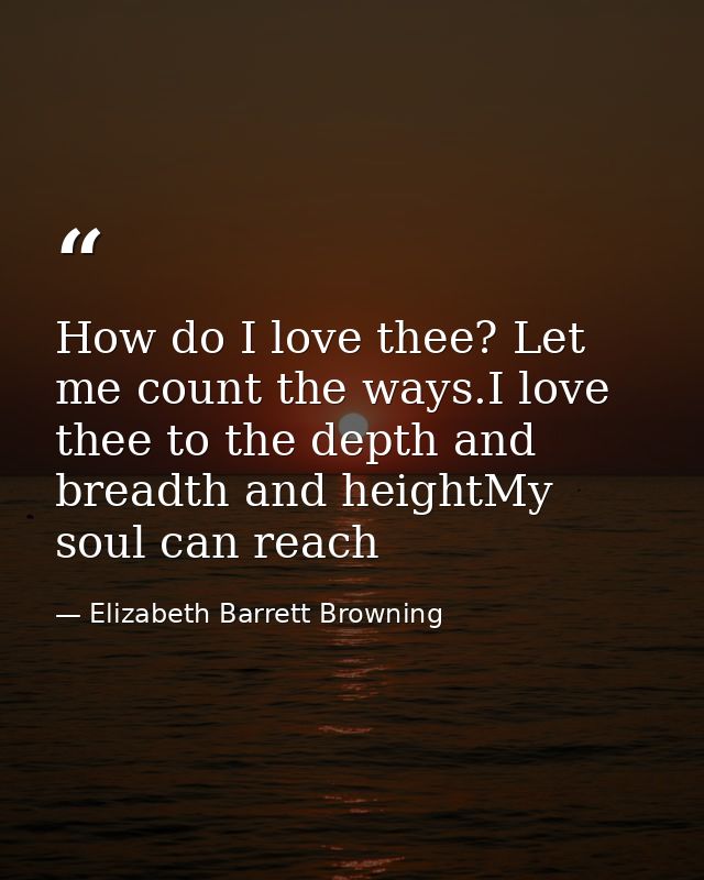 How do I love thee? Let me count the ways.I love thee to the depth and breadth and heightMy soul can reach — Elizabeth Barrett Browning