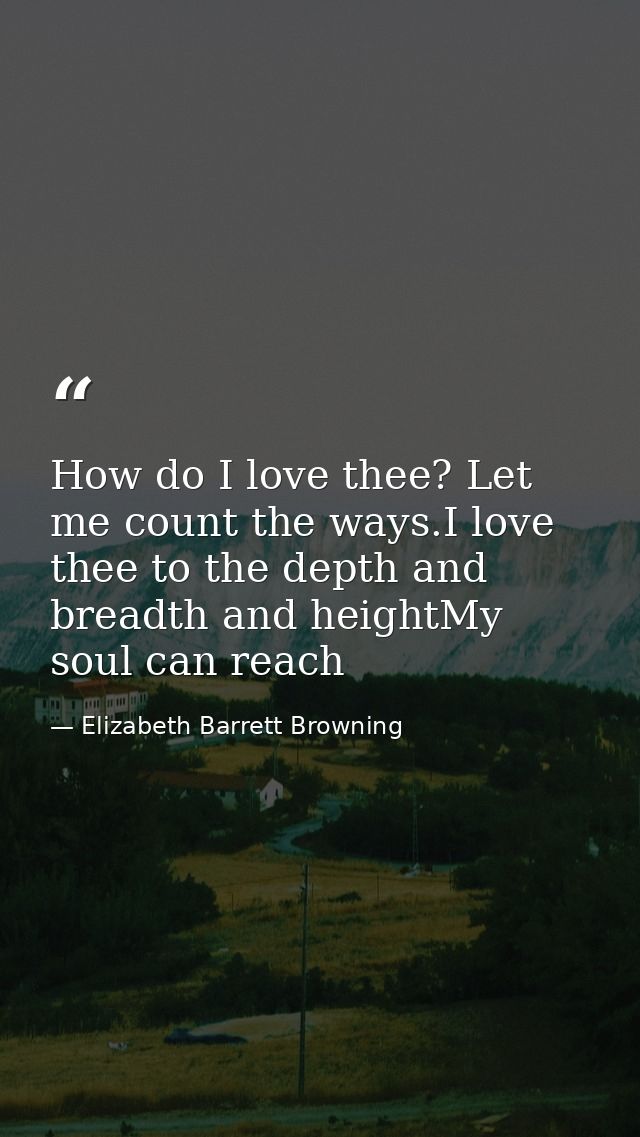 How do I love thee? Let me count the ways.I love thee to the depth and breadth and heightMy soul can reach — Elizabeth Barrett Browning