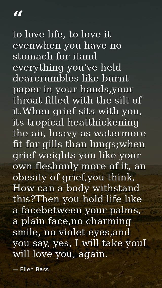 to love life, to love it evenwhen you have no stomach for itand everything you've held dearcrumbles like burnt paper in  — Ellen Bass