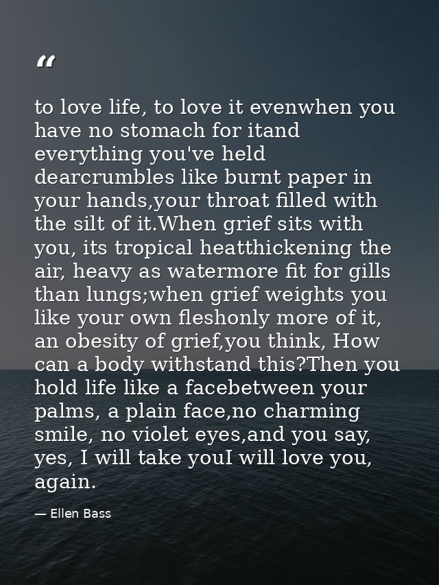 to love life, to love it evenwhen you have no stomach for itand everything you've held dearcrumbles like burnt paper in  — Ellen Bass