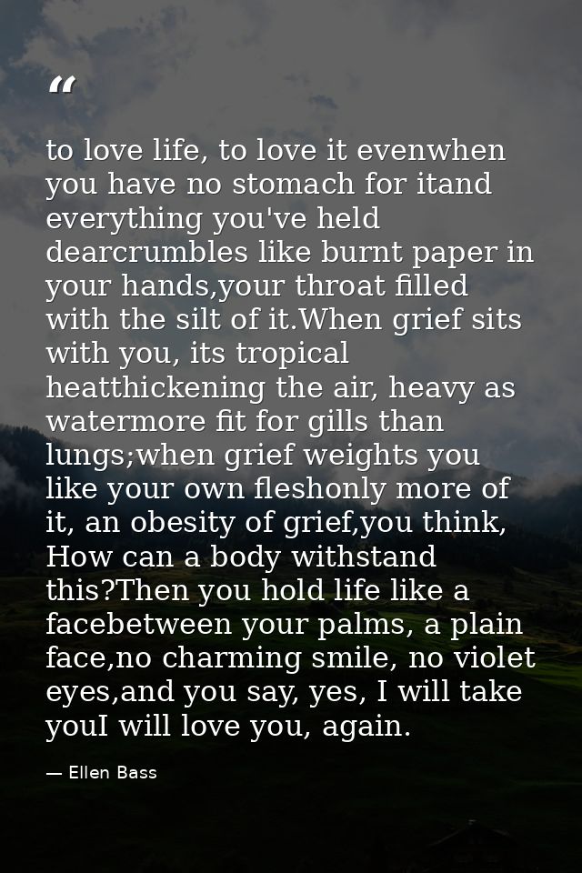 to love life, to love it evenwhen you have no stomach for itand everything you've held dearcrumbles like burnt paper in  — Ellen Bass