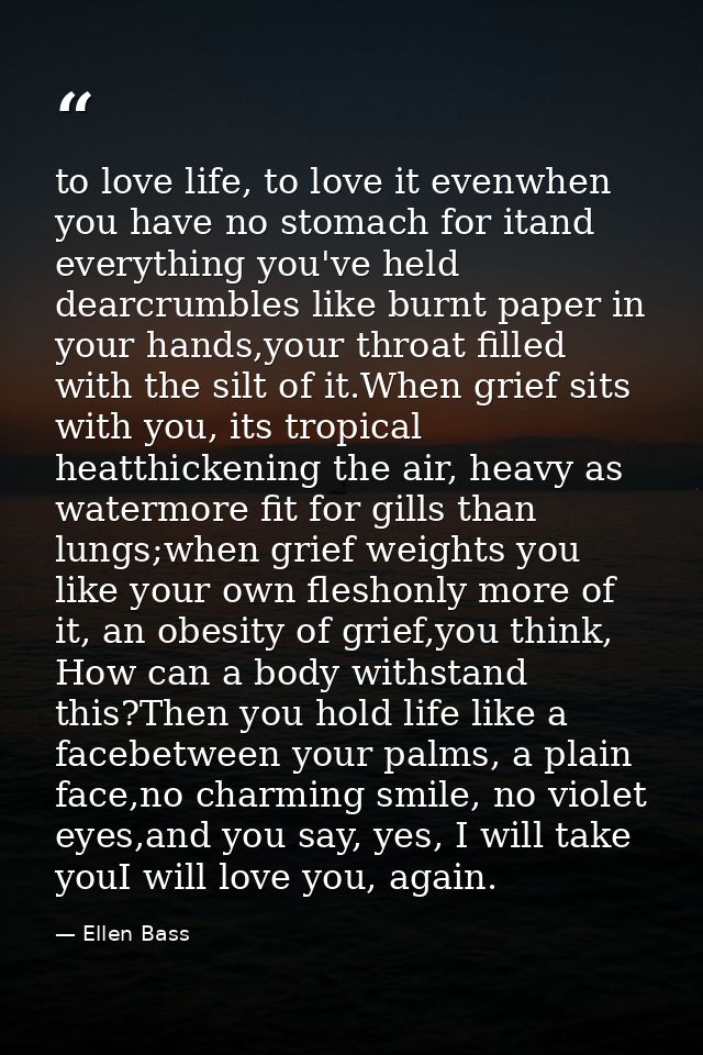to love life, to love it evenwhen you have no stomach for itand everything you've held dearcrumbles like burnt paper in  — Ellen Bass