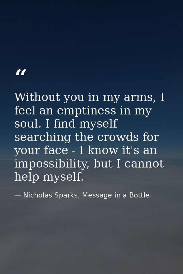 Without you in my arms, I feel an emptiness in my soul. I find myself searching the crowds for your face - I know it's a — Nicholas Sparks, Message in a Bottle