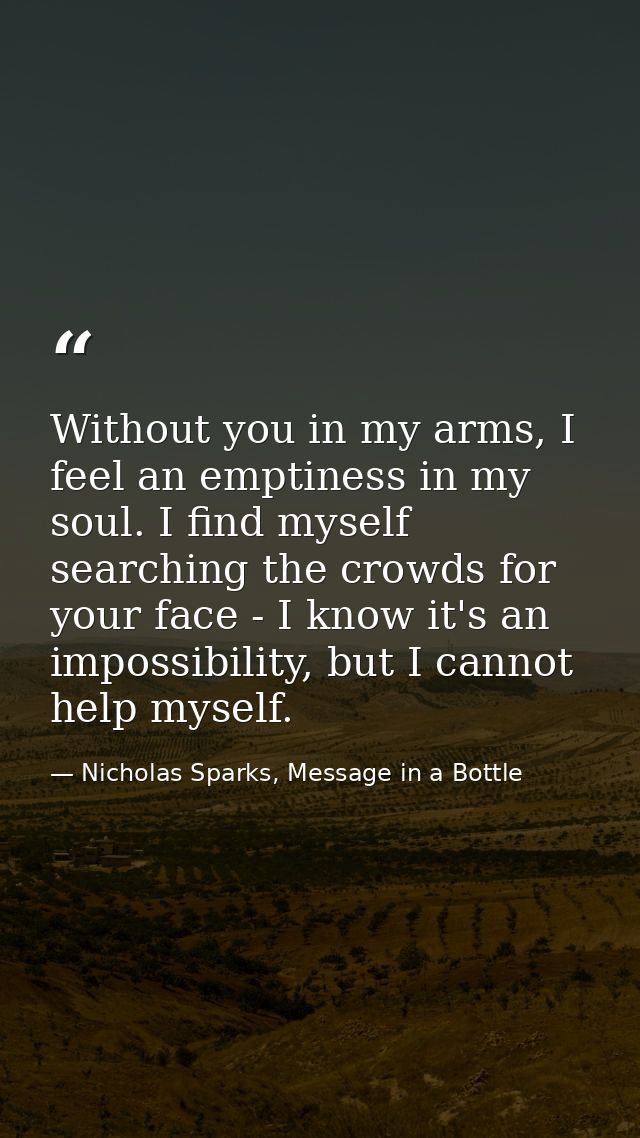Without you in my arms, I feel an emptiness in my soul. I find myself searching the crowds for your face - I know it's a — Nicholas Sparks, Message in a Bottle