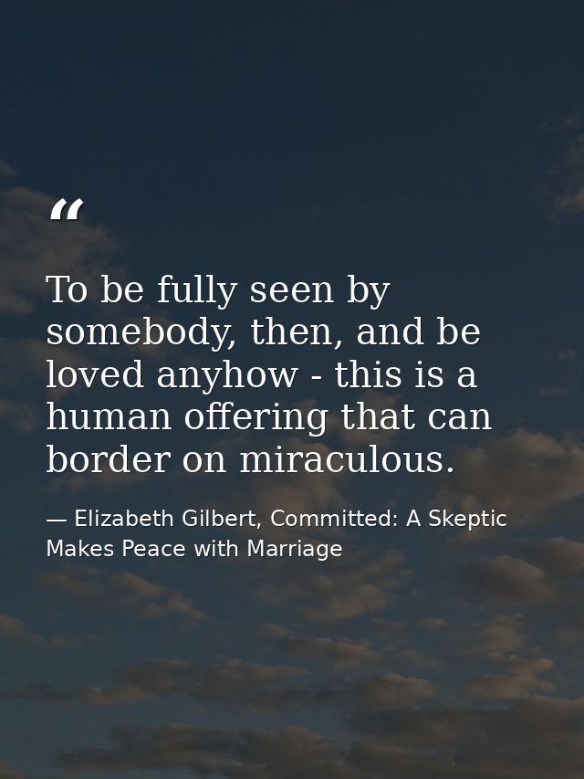 To be fully seen by somebody, then, and be loved anyhow - this is a human offering that can border on miraculous. — Elizabeth Gilbert, Committed: A Skeptic Makes Peace with Marriage