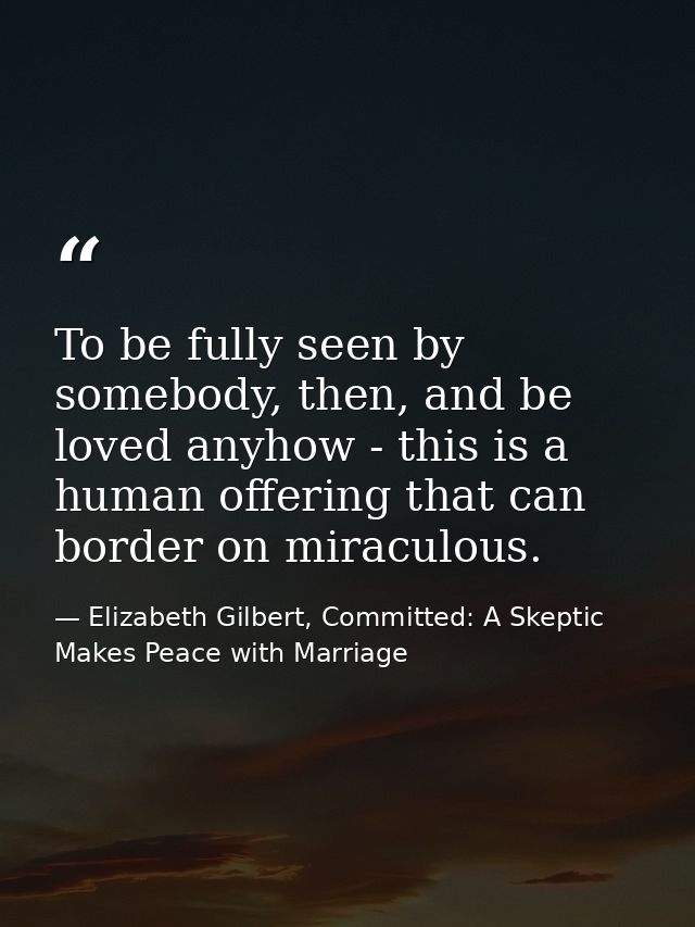 To be fully seen by somebody, then, and be loved anyhow - this is a human offering that can border on miraculous. — Elizabeth Gilbert, Committed: A Skeptic Makes Peace with Marriage