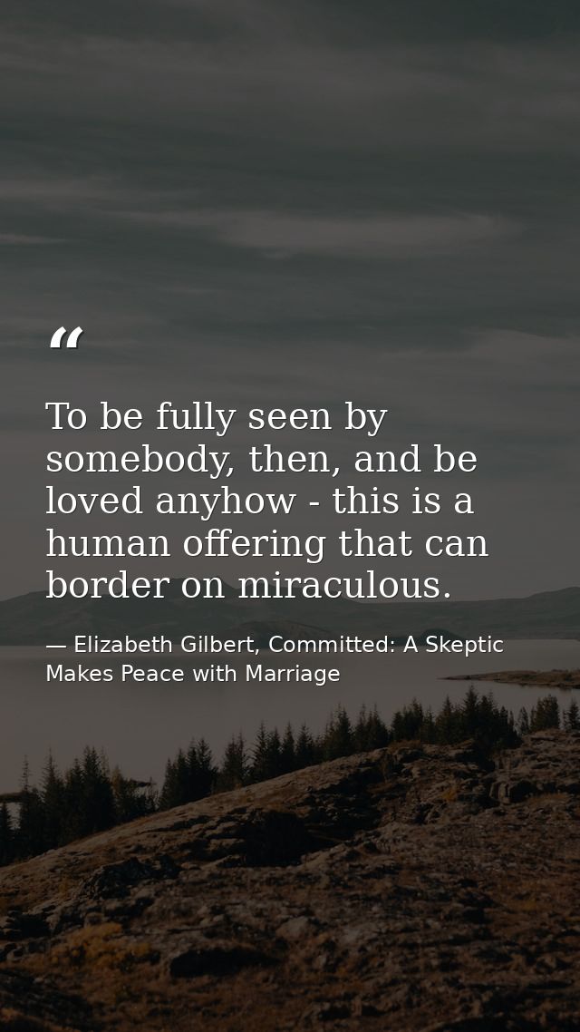 To be fully seen by somebody, then, and be loved anyhow - this is a human offering that can border on miraculous. — Elizabeth Gilbert, Committed: A Skeptic Makes Peace with Marriage