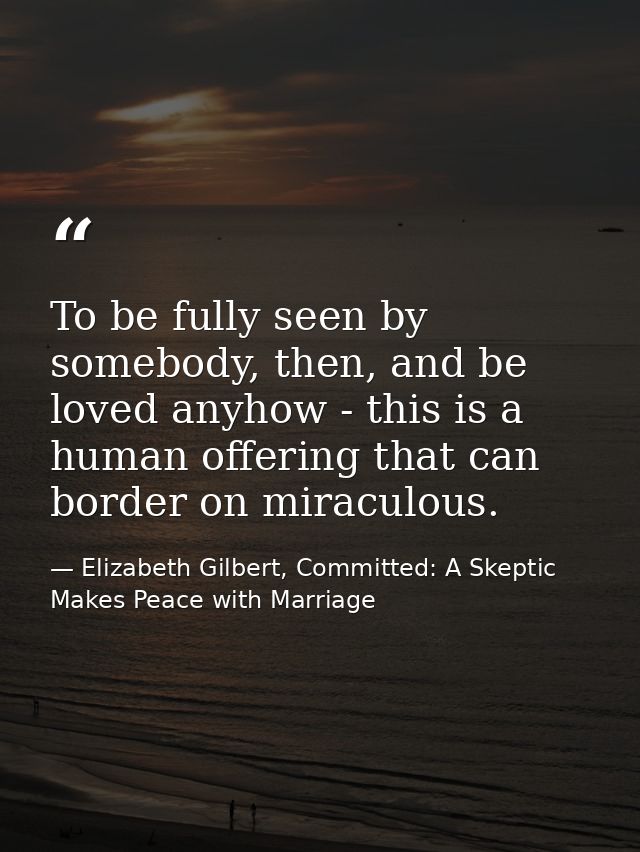 To be fully seen by somebody, then, and be loved anyhow - this is a human offering that can border on miraculous. — Elizabeth Gilbert, Committed: A Skeptic Makes Peace with Marriage