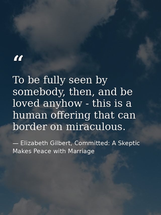 To be fully seen by somebody, then, and be loved anyhow - this is a human offering that can border on miraculous. — Elizabeth Gilbert, Committed: A Skeptic Makes Peace with Marriage