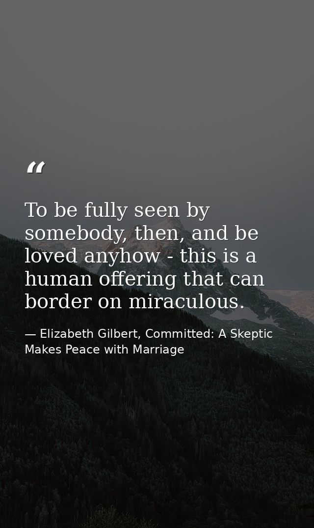 To be fully seen by somebody, then, and be loved anyhow - this is a human offering that can border on miraculous. — Elizabeth Gilbert, Committed: A Skeptic Makes Peace with Marriage