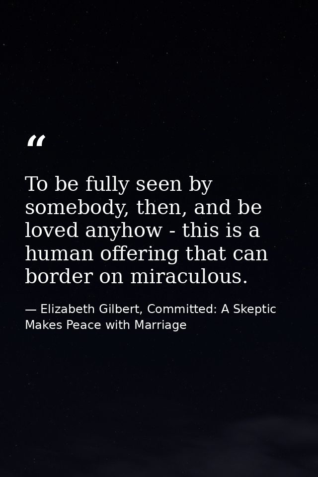To be fully seen by somebody, then, and be loved anyhow - this is a human offering that can border on miraculous. — Elizabeth Gilbert, Committed: A Skeptic Makes Peace with Marriage