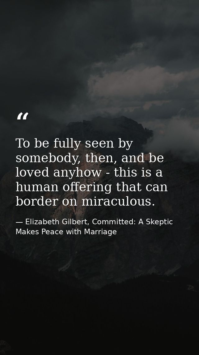 To be fully seen by somebody, then, and be loved anyhow - this is a human offering that can border on miraculous. — Elizabeth Gilbert, Committed: A Skeptic Makes Peace with Marriage