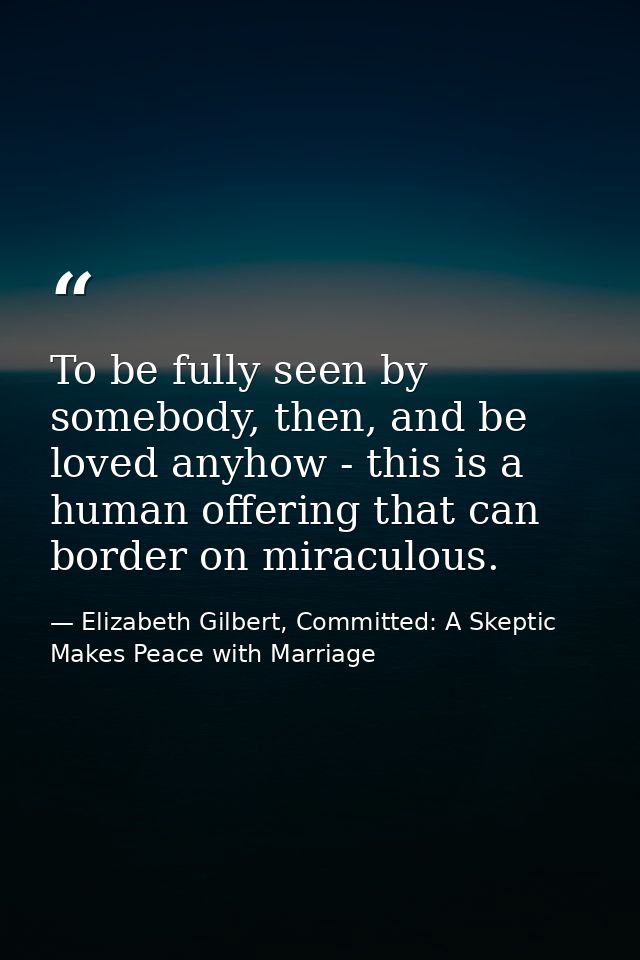 To be fully seen by somebody, then, and be loved anyhow - this is a human offering that can border on miraculous. — Elizabeth Gilbert, Committed: A Skeptic Makes Peace with Marriage