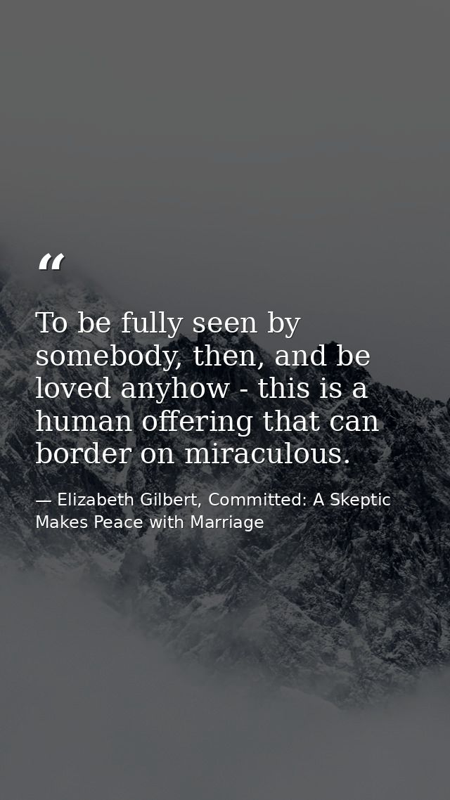 To be fully seen by somebody, then, and be loved anyhow - this is a human offering that can border on miraculous. — Elizabeth Gilbert, Committed: A Skeptic Makes Peace with Marriage