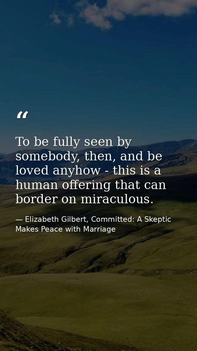 To be fully seen by somebody, then, and be loved anyhow - this is a human offering that can border on miraculous. — Elizabeth Gilbert, Committed: A Skeptic Makes Peace with Marriage