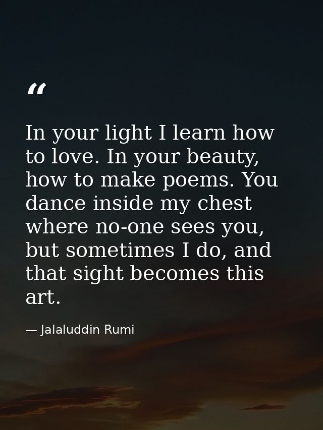 In your light I learn how to love. In your beauty, how to make poems. You dance inside my chest where no-one sees you, b — Jalaluddin Rumi