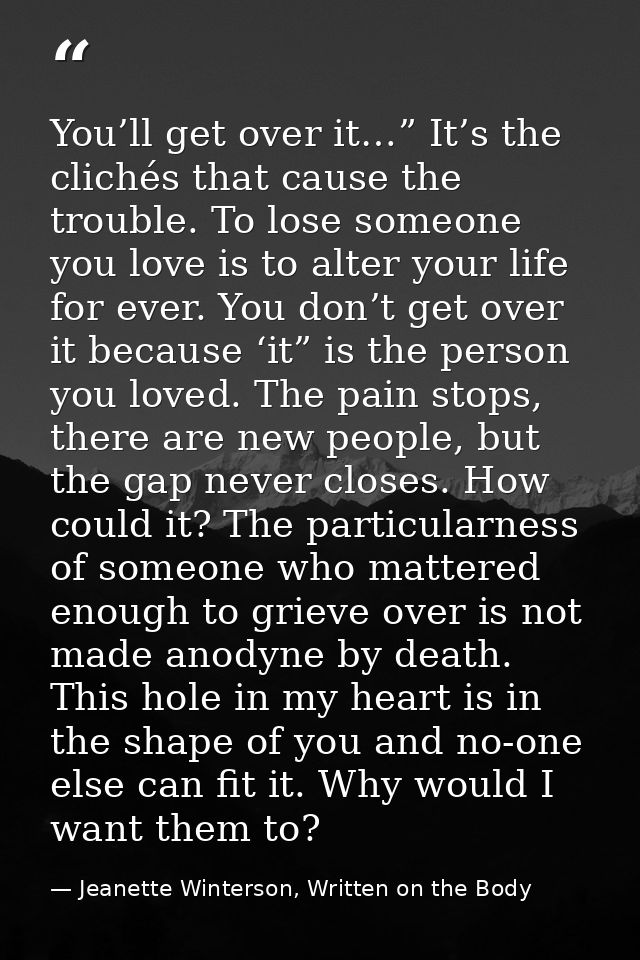 You’ll get over it…” It’s the clichés that cause the trouble. To lose someone you love is to alter your life for ever. Y — Jeanette Winterson, Written on the Body
