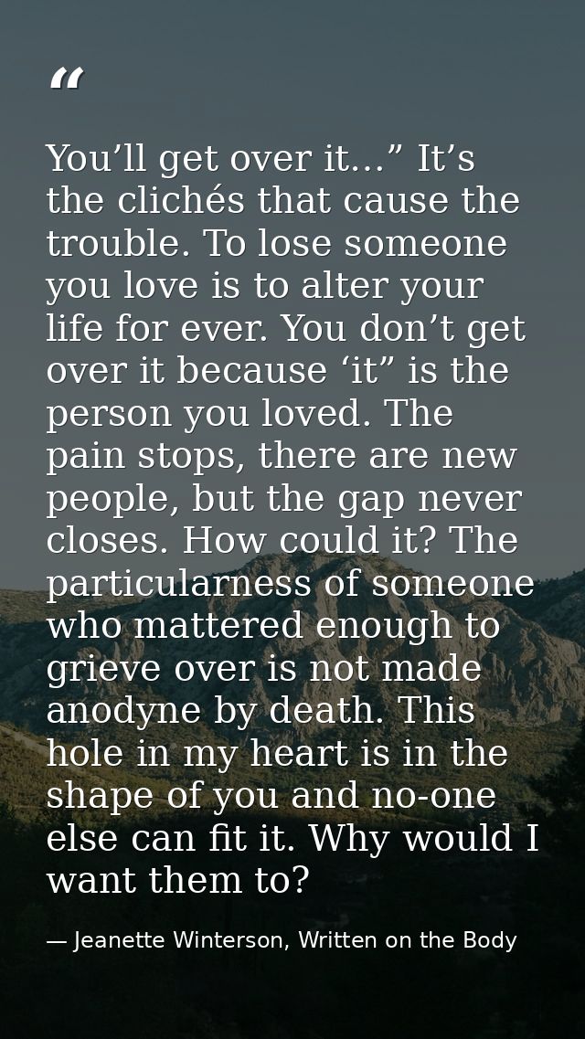 You’ll get over it…” It’s the clichés that cause the trouble. To lose someone you love is to alter your life for ever. Y — Jeanette Winterson, Written on the Body