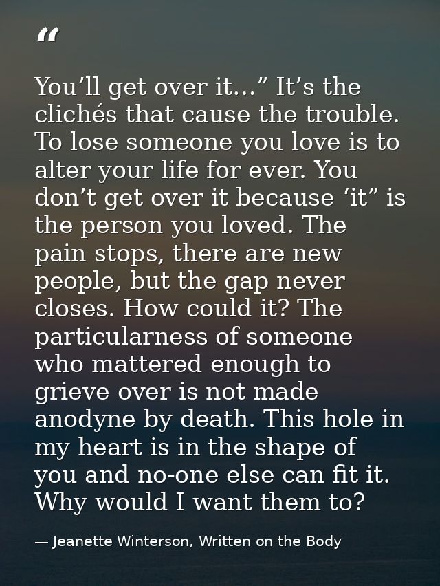 You’ll get over it…” It’s the clichés that cause the trouble. To lose someone you love is to alter your life for ever. Y — Jeanette Winterson, Written on the Body
