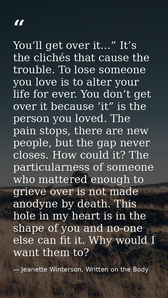 You’ll get over it…” It’s the clichés that cause the trouble. To lose someone you love is to alter your life for ever. Y — Jeanette Winterson, Written on the Body