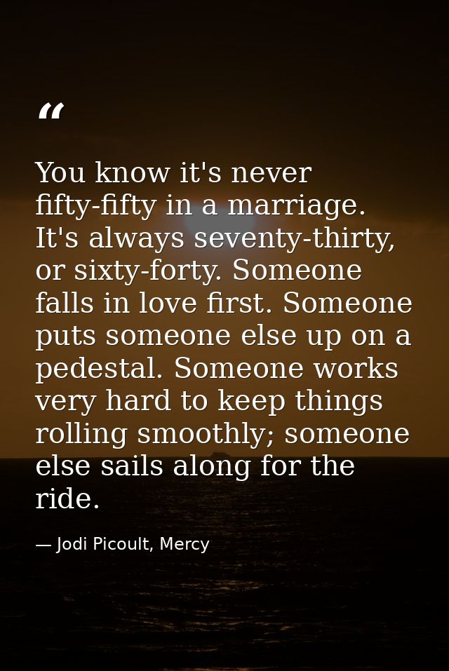 You know it's never fifty-fifty in a marriage. It's always seventy-thirty, or sixty-forty. Someone falls in love first.  — Jodi Picoult, Mercy