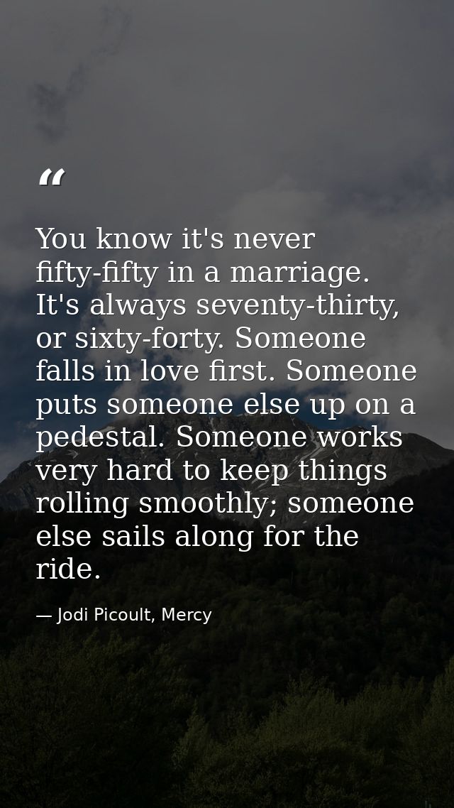 You know it's never fifty-fifty in a marriage. It's always seventy-thirty, or sixty-forty. Someone falls in love first.  — Jodi Picoult, Mercy