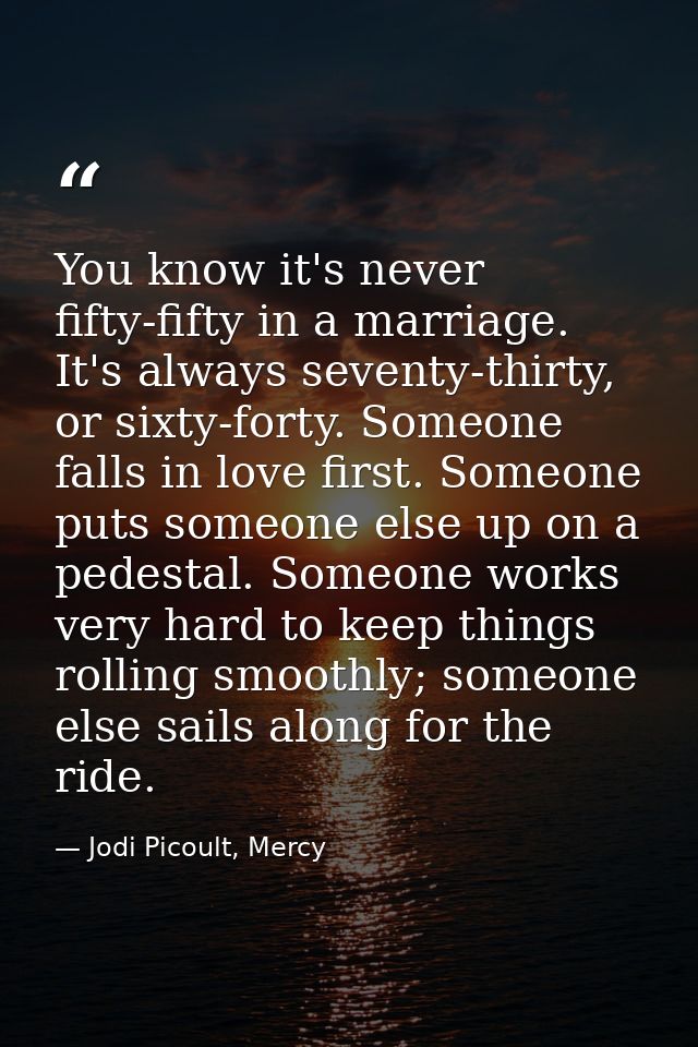 You know it's never fifty-fifty in a marriage. It's always seventy-thirty, or sixty-forty. Someone falls in love first.  — Jodi Picoult, Mercy