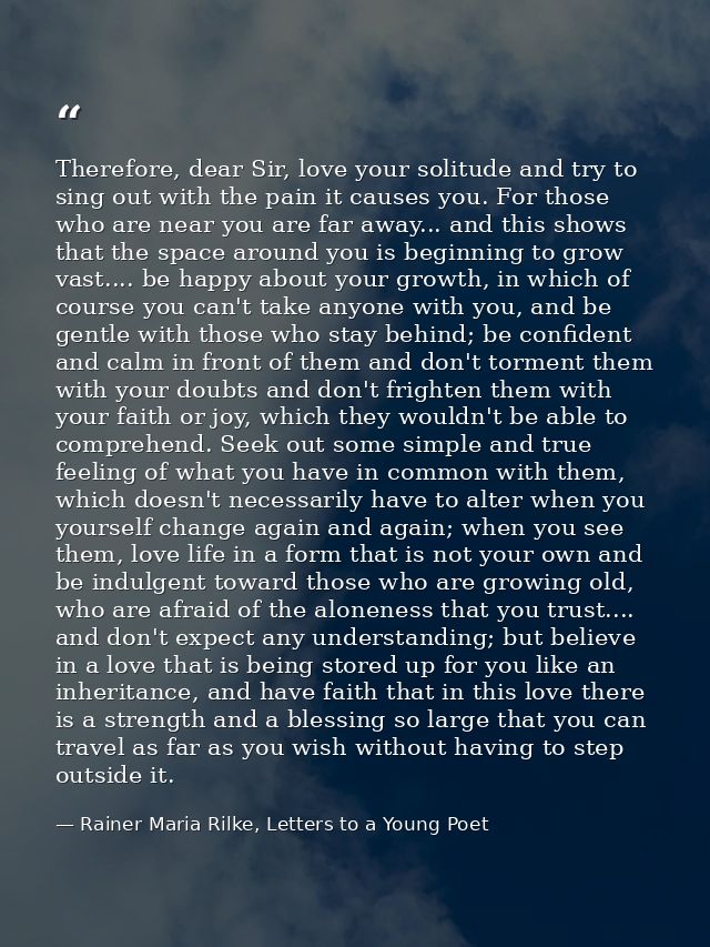 Therefore, dear Sir, love your solitude and try to sing out with the pain it causes you. For those who are near you are  — Rainer Maria Rilke, Letters to a Young Poet