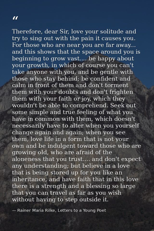 Therefore, dear Sir, love your solitude and try to sing out with the pain it causes you. For those who are near you are  — Rainer Maria Rilke, Letters to a Young Poet